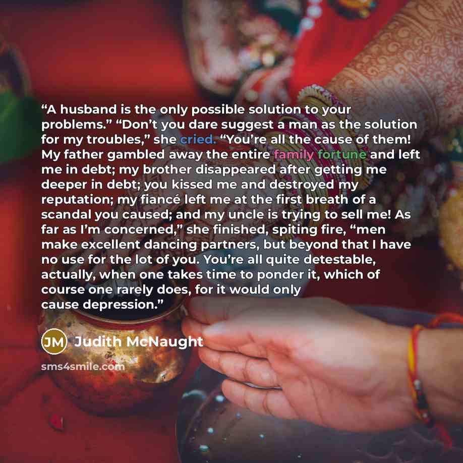 “A husband is the only possible solution to your problems.” “Don’t you dare suggest a man as the solution for my troubles,” she cried. “You’re all the cause of them! My father gambled away the entire family fortune and left me in debt; my brother disappeared after getting me deeper in debt; you…” quote by Judith McNaught