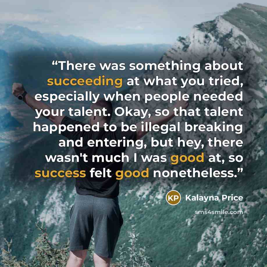 “There was something about succeeding at what you tried, especially when people needed your talent. Okay, so that talent happened to be illegal breaking and entering, but hey, there wasn't much I was good at, so success felt good nonetheless.” quote by Kalayna Price