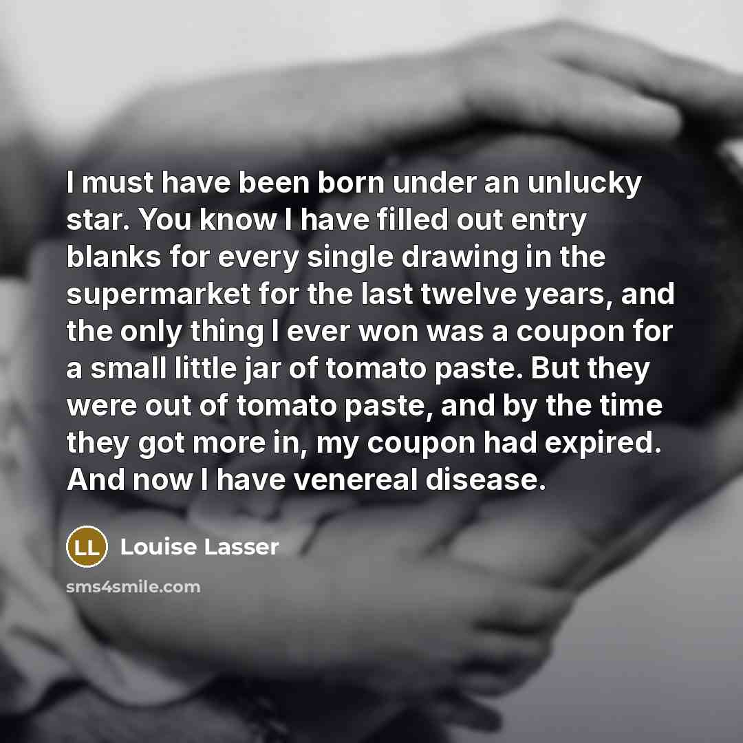 “I must have been born under an unlucky star. You know I have filled out entry blanks for every single drawing in the supermarket for the last twelve years, and the only thing I ever won was a coupon for a small little jar of tomato paste. But they were out of tomato paste, and by the time they got…” quote by Louise Lasser