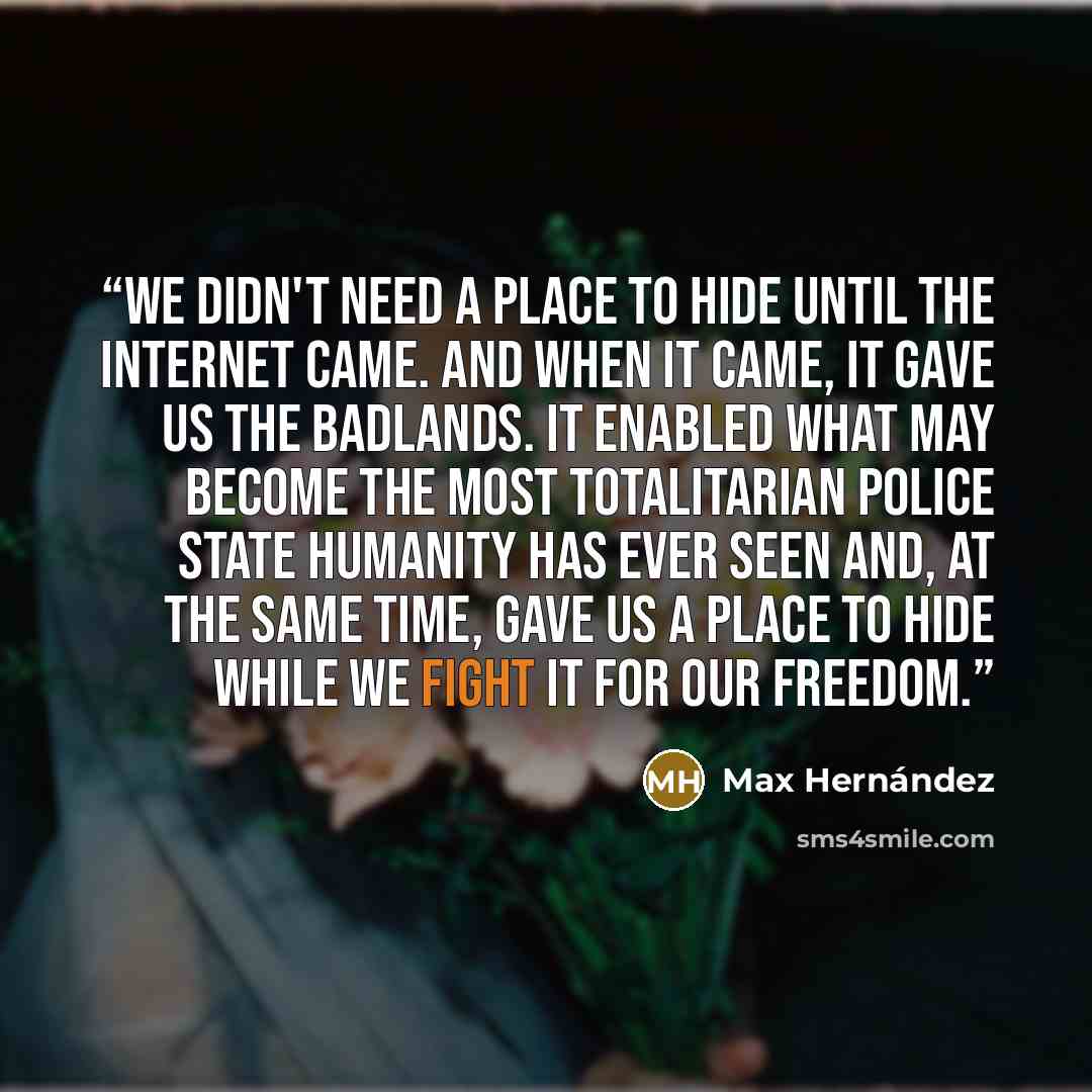 “We didn't need a place to hide until the Internet came. And when it came, it gave us the badlands. It enabled what may become the most totalitarian police state humanity has ever seen and, at the same time, gave us a place to hide while we fight it for our freedom.” quote by Max Hernández