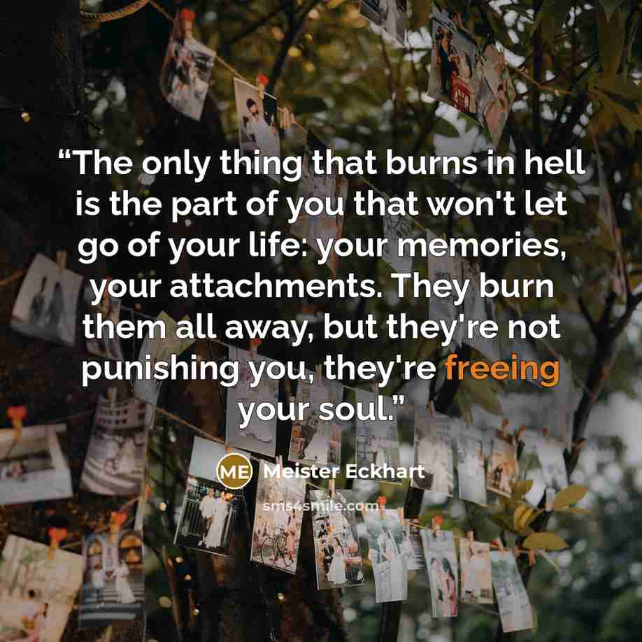 “The only thing that burns in hell is the part of you that won't let go of your life: your memories, your attachments. They burn them all away, but they're not punishing you, they're freeing your soul.” quote by Meister Eckhart