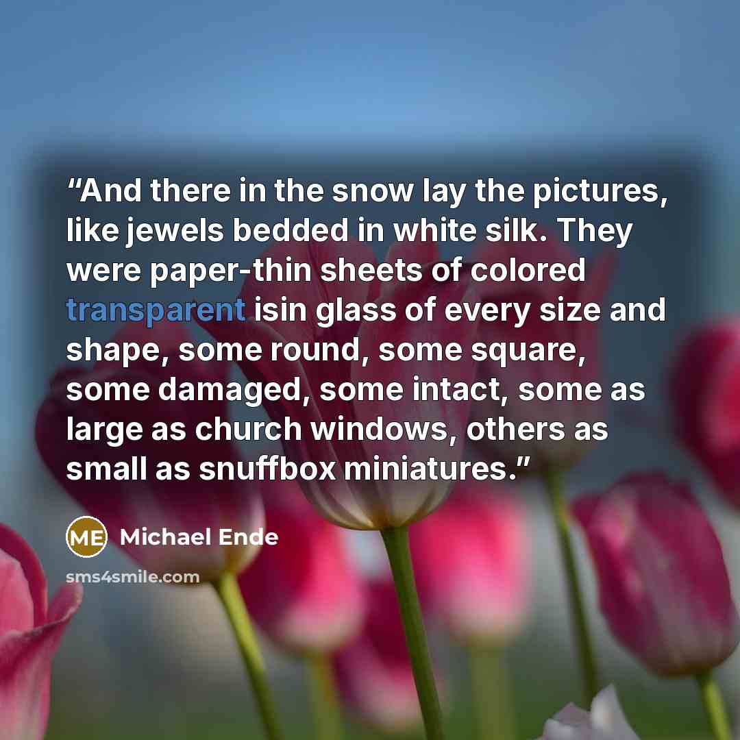 “And there in the snow lay the pictures, like jewels bedded in white silk. They were paper-thin sheets of colored transparent isin glass of every size and shape, some round, some square, some damaged, some intact, some as large as church windows, others as small as snuffbox miniatures.” quote by Michael Ende