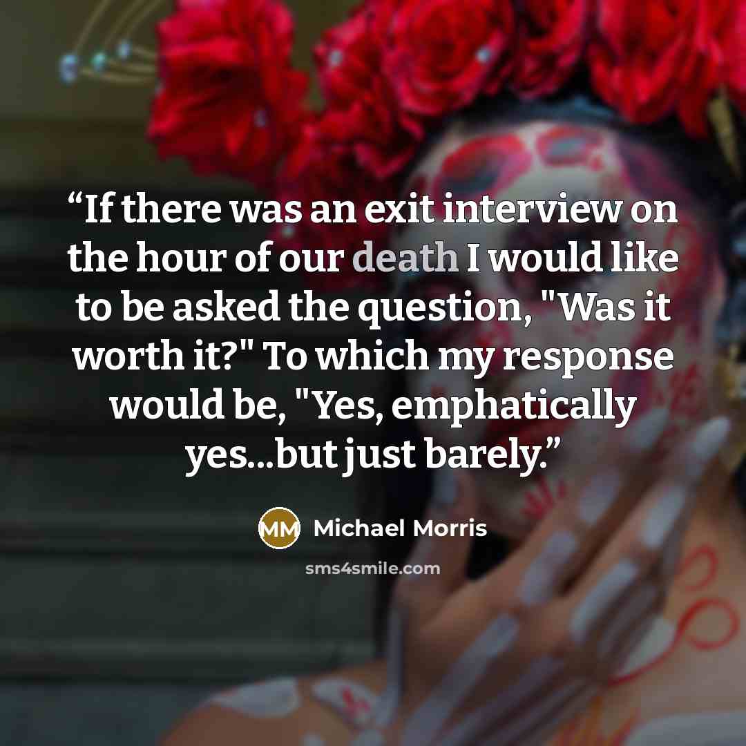 “If there was an exit interview on the hour of our death I would like to be asked the question, "Was it worth it?" To which my response would be, "Yes, emphatically yes...but just barely.” quote by Michael Morris