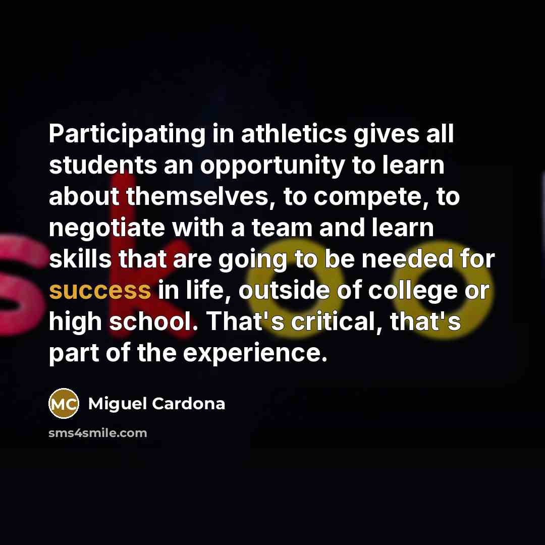 “Participating in athletics gives all students an opportunity to learn about themselves, to compete, to negotiate with a team and learn skills that are going to be needed for success in life, outside of college or high school. That's critical, that's part of the experience.” quote by Miguel Cardona