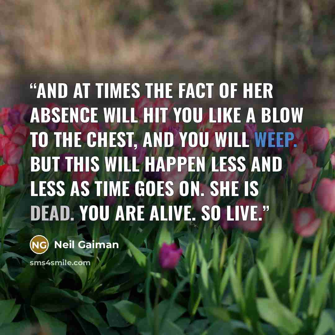 “And at times the fact of her absence will hit you like a blow to the chest, and you will weep. But this will happen less and less as time goes on. She is dead. You are alive. So live.” quote by Neil Gaiman