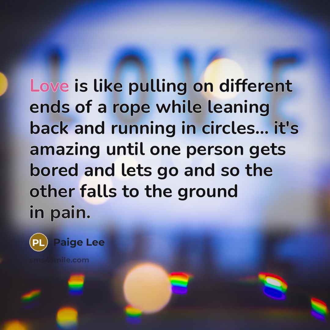 “Love is like pulling on different ends of a rope while leaning back and running in circles... it's amazing until one person gets bored and lets go and so the other falls to the ground in pain.” quote by Paige Lee
