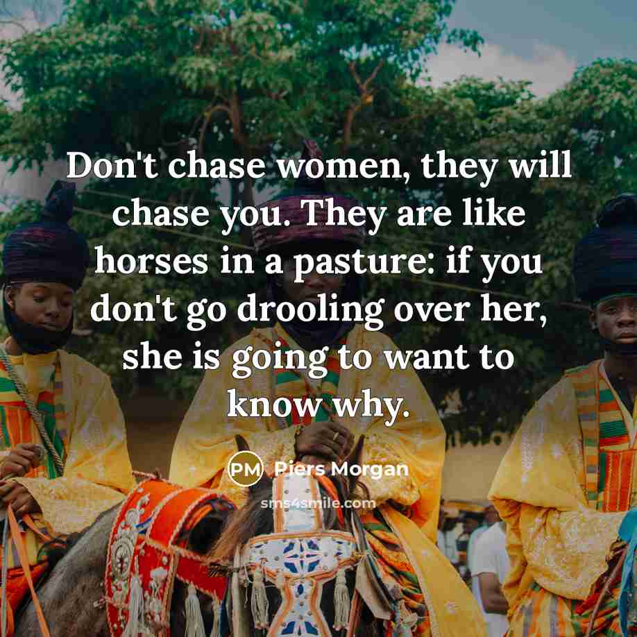 “Don't chase women, they will chase you. They are like horses in a pasture: if you don't go drooling over her, she is going to want to know why.” quote by Piers Morgan