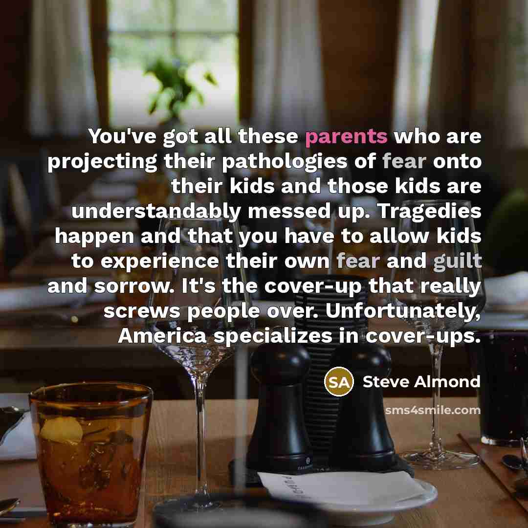 “You've got all these parents who are projecting their pathologies of fear onto their kids and those kids are understandably messed up. Tragedies happen and that you have to allow kids to experience their own fear and guilt and sorrow. It's the cover-up that really screws people over…” quote by Steve Almond