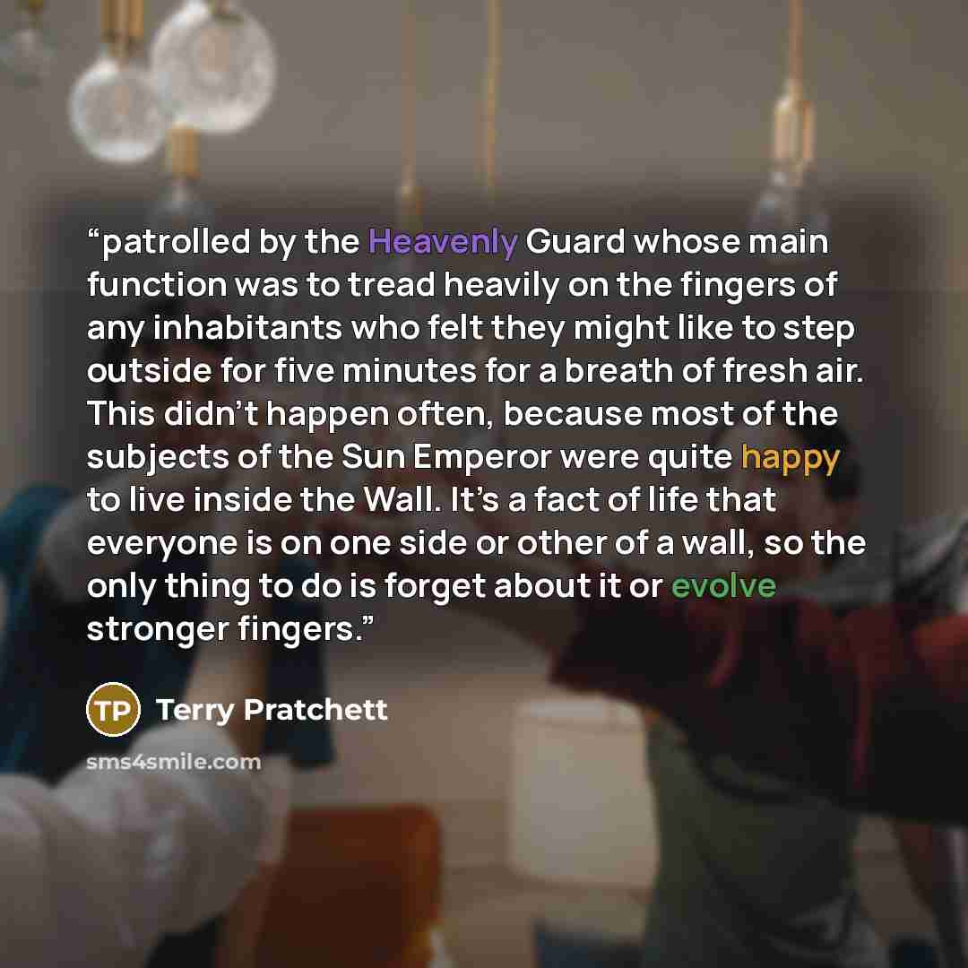“patrolled by the Heavenly Guard whose main function was to tread heavily on the fingers of any inhabitants who felt they might like to step outside for five minutes for a breath of fresh air. This didn’t happen often, because most of the subjects of the Sun Emperor were quite happy to live inside…” quote by Terry Pratchett