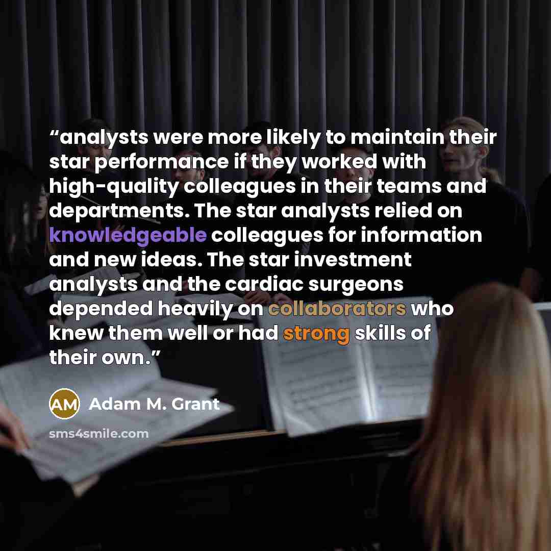 “analysts were more likely to maintain their star performance if they worked with high-quality colleagues in their teams and departments. The star analysts relied on knowledgeable colleagues for information and new ideas. The star investment analysts and the cardiac surgeons depended heavily on…” quote by Adam M. Grant