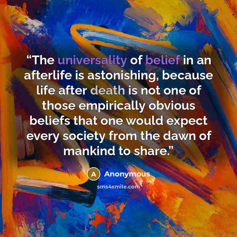 “The universality of belief in an afterlife is astonishing, because life after death is not one of those empirically obvious beliefs that one would expect every society from the dawn of mankind to share.” quote by Anonymous