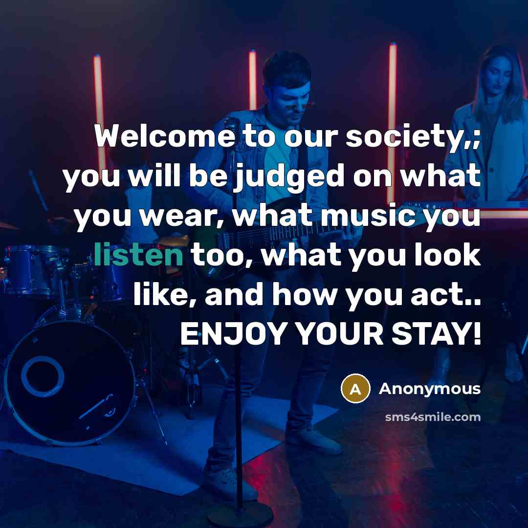 “Welcome to our society,; you will be judged on what you wear, what music you listen too, what you look like, and how you act.. ENJOY YOUR STAY!” quote by Anonymous