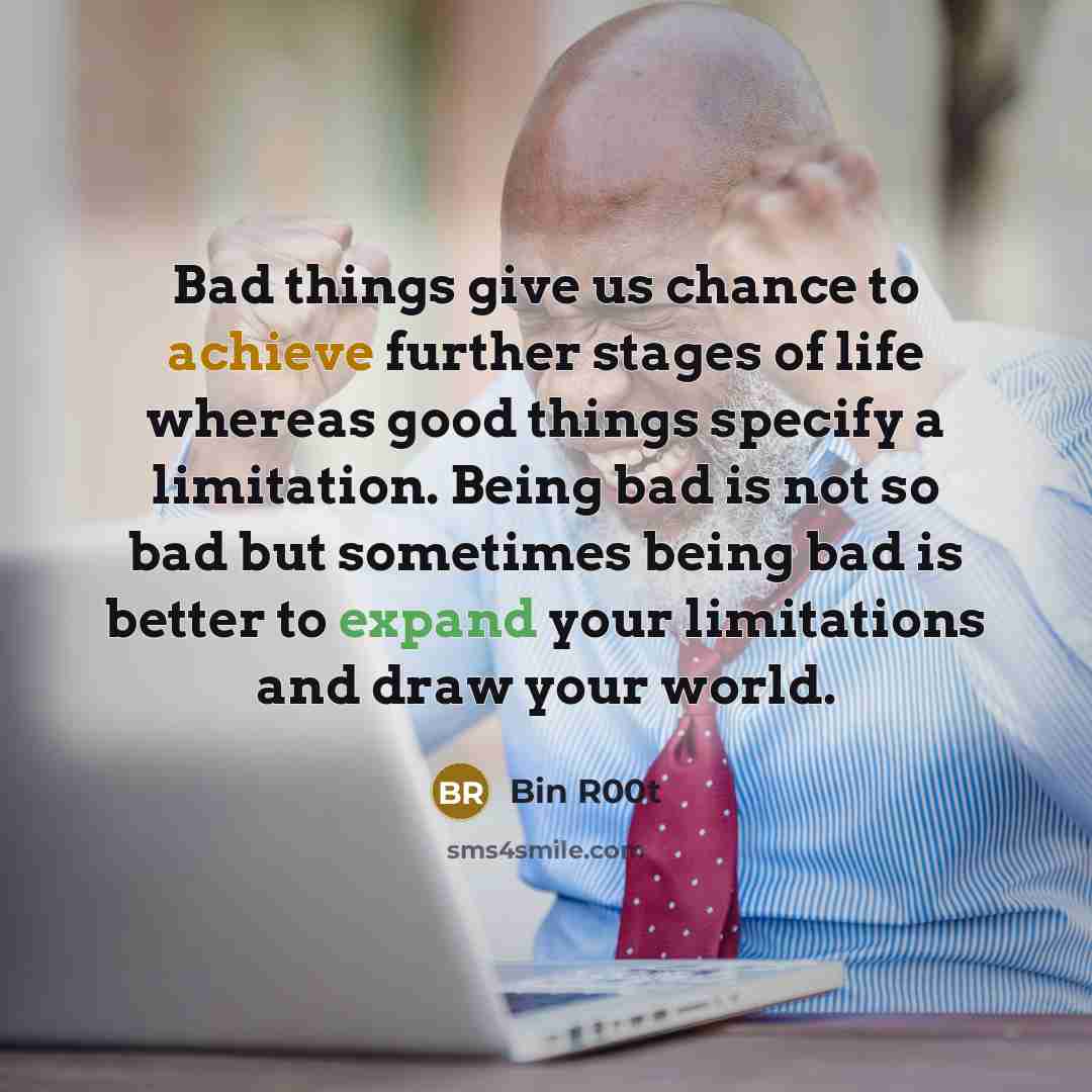 “Bad things give us chance to achieve further stages of life whereas good things specify a limitation. Being bad is not so bad but sometimes being bad is better to expand your limitations and draw your world.” quote by Bin R00t