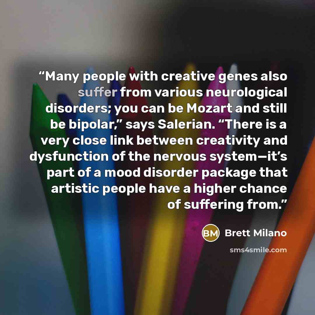 “Many people with creative genes also suffer from various neurological disorders; you can be Mozart and still be bipolar,” says Salerian. “There is a very close link between creativity and dysfunction of the nervous system—it’s part of a mood disorder package that artistic people have a higher…” quote by Brett Milano