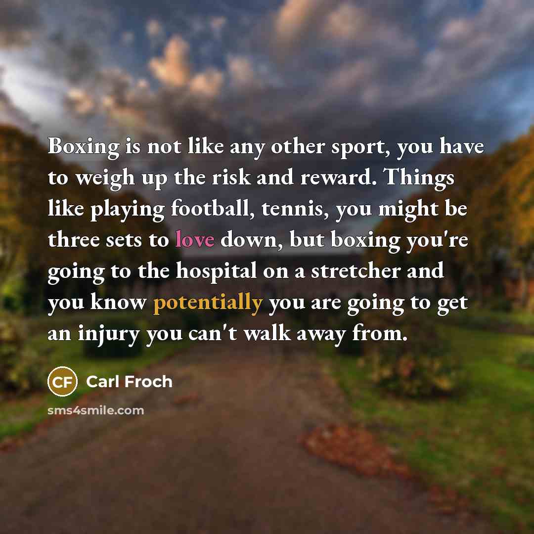 “Boxing is not like any other sport, you have to weigh up the risk and reward. Things like playing football, tennis, you might be three sets to love down, but boxing you're going to the hospital on a stretcher and you know potentially you are going to get an injury you can't walk away from.” quote by Carl Froch