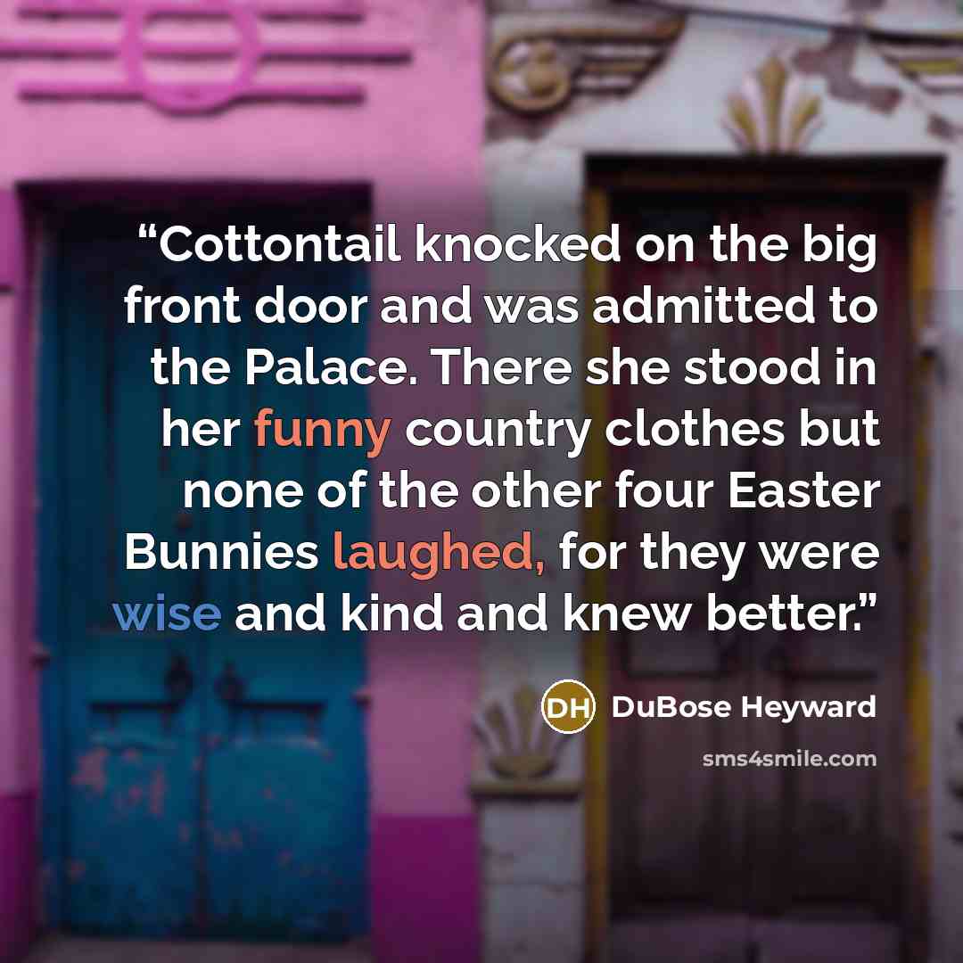 “Cottontail knocked on the big front door and was admitted to the Palace. There she stood in her funny country clothes but none of the other four Easter Bunnies laughed, for they were wise and kind and knew better.” quote by DuBose Heyward