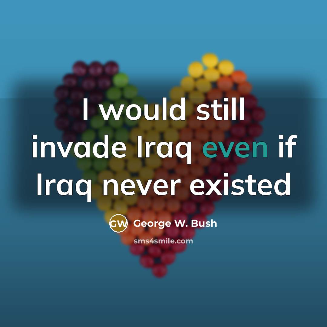 “I would still invade Iraq even if Iraq never existed…” quote by George W. Bush