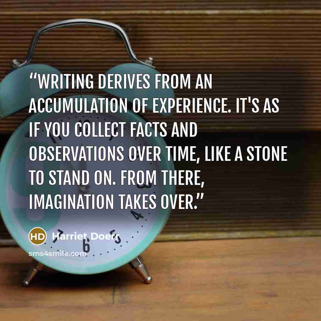 “Writing derives from an accumulation of experience. It's as if you collect facts and observations over time, like a stone to stand on. From there, imagination takes over.” quote by Harriet Doerr