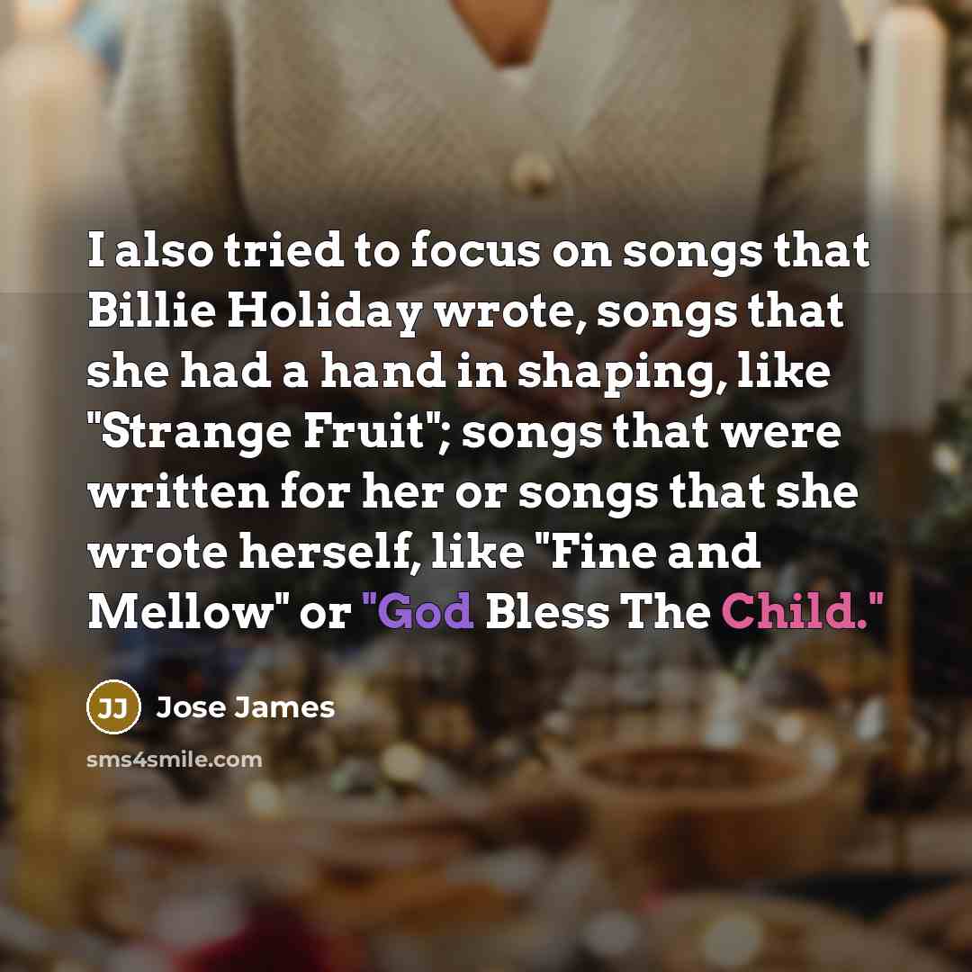 “I also tried to focus on songs that Billie Holiday wrote, songs that she had a hand in shaping, like "Strange Fruit"; songs that were written for her or songs that she wrote herself, like "Fine and Mellow" or "God Bless The Child."” quote by Jose James