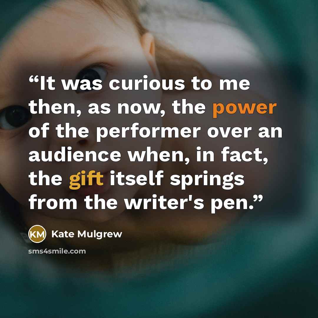 “It was curious to me then, as now, the power of the performer over an audience when, in fact, the gift itself springs from the writer's pen.” quote by Kate Mulgrew