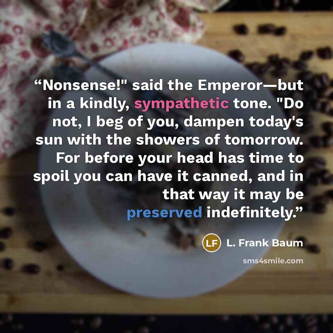 “Nonsense!" said the Emperor—but in a kindly, sympathetic tone. "Do not, I beg of you, dampen today's sun with the showers of tomorrow. For before your head has time to spoil you can have it canned, and in that way it may be preserved indefinitely.” quote by L. Frank Baum