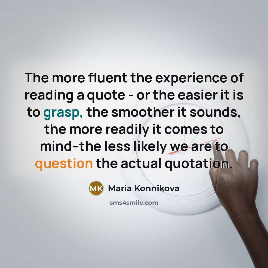 “The more fluent the experience of reading a quote - or the easier it is to grasp, the smoother it sounds, the more readily it comes to mind--the less likely we are to question the actual quotation.” quote by Maria Konnikova