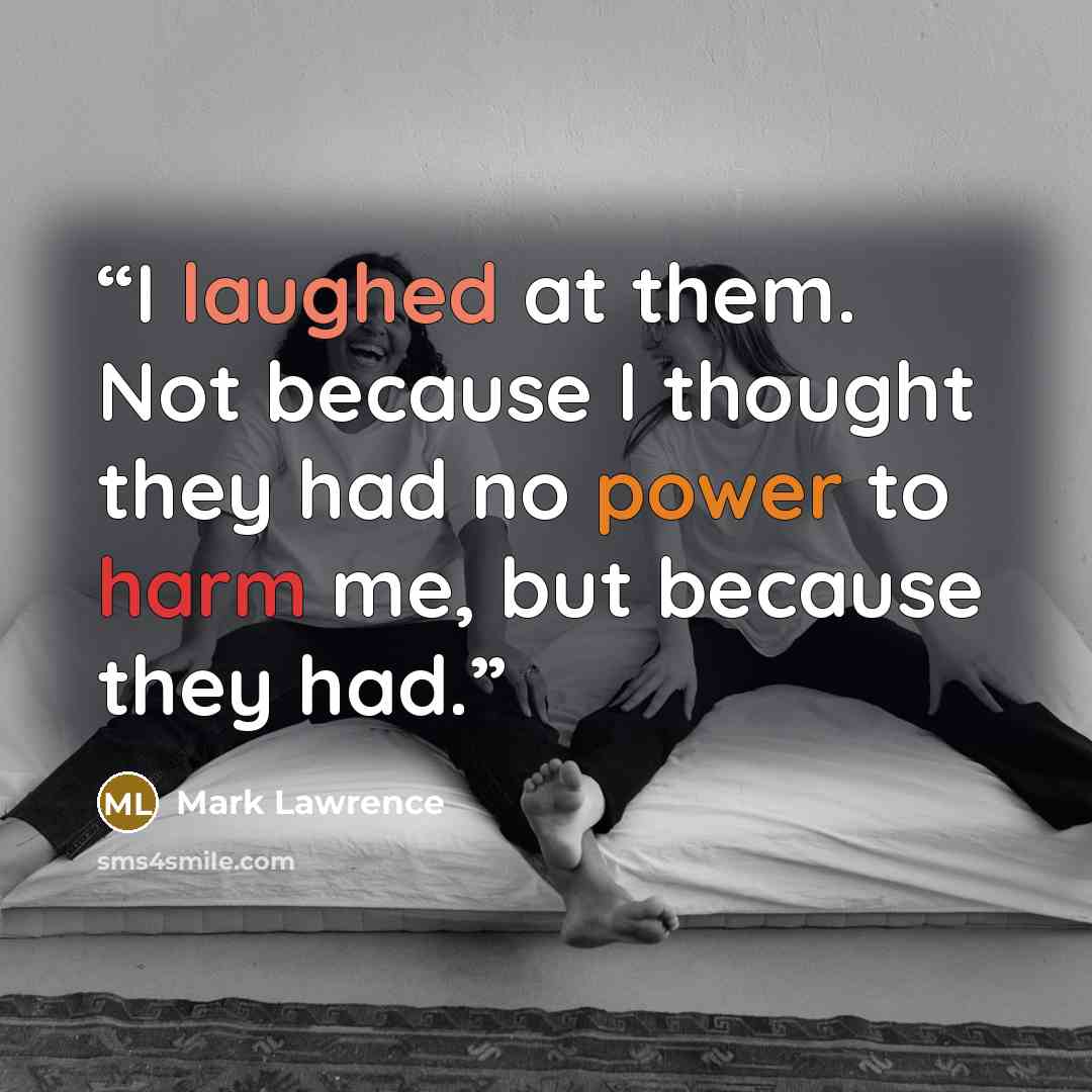“I laughed at them. Not because I thought they had no power to harm me, but because they had.” quote by Mark Lawrence
