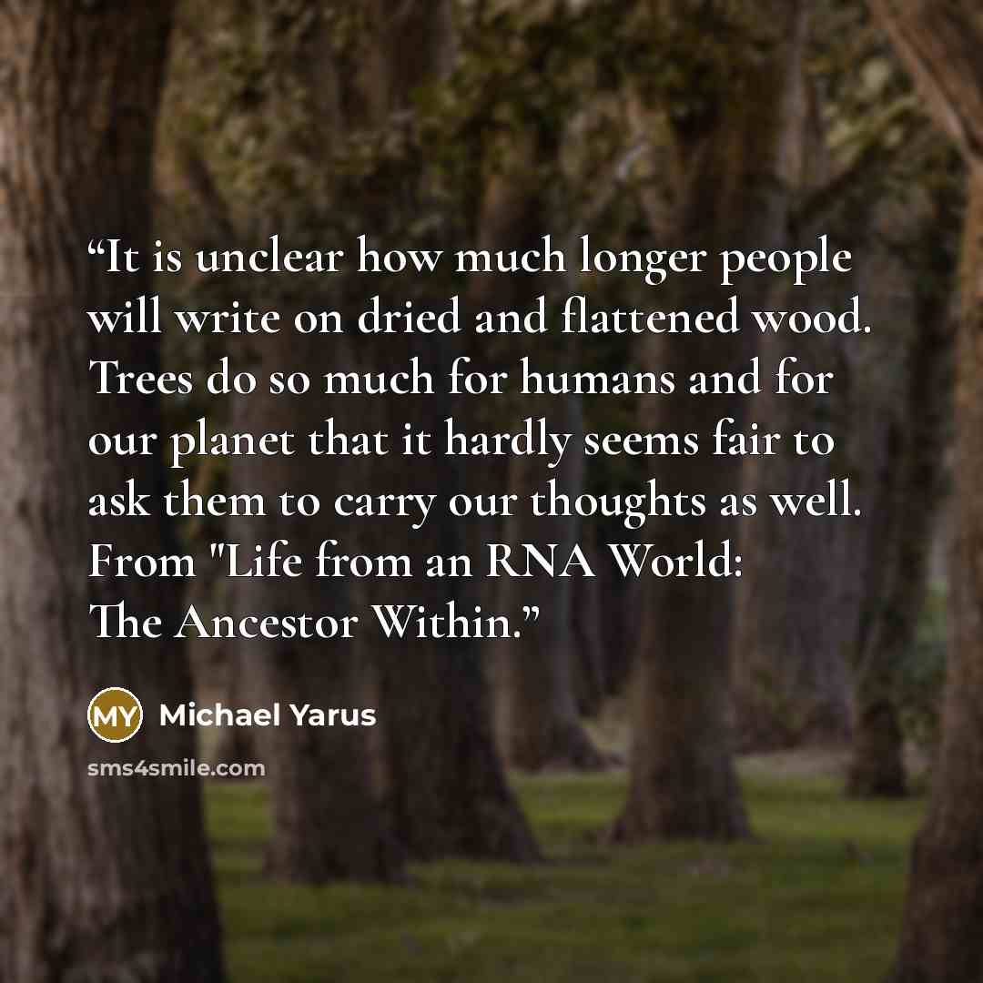 “It is unclear how much longer people will write on dried and flattened wood. Trees do so much for humans and for our planet that it hardly seems fair to ask them to carry our thoughts as well. From "Life from an RNA World: The Ancestor Within.” quote by Michael Yarus