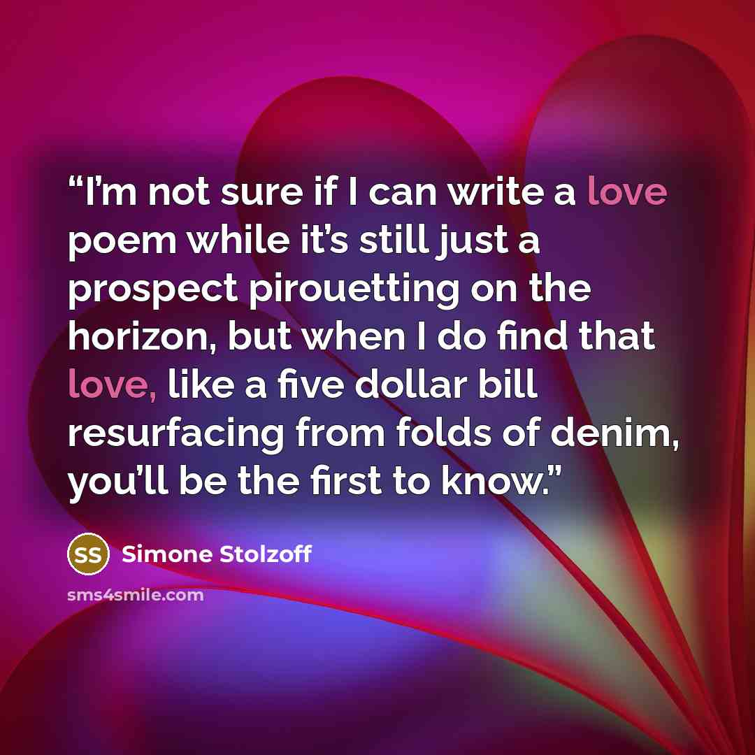 “I’m not sure if I can write a love poem while it’s still just a prospect pirouetting on the horizon, but when I do find that love, like a five dollar bill resurfacing from folds of denim, you’ll be the first to know.” quote by Simone Stolzoff