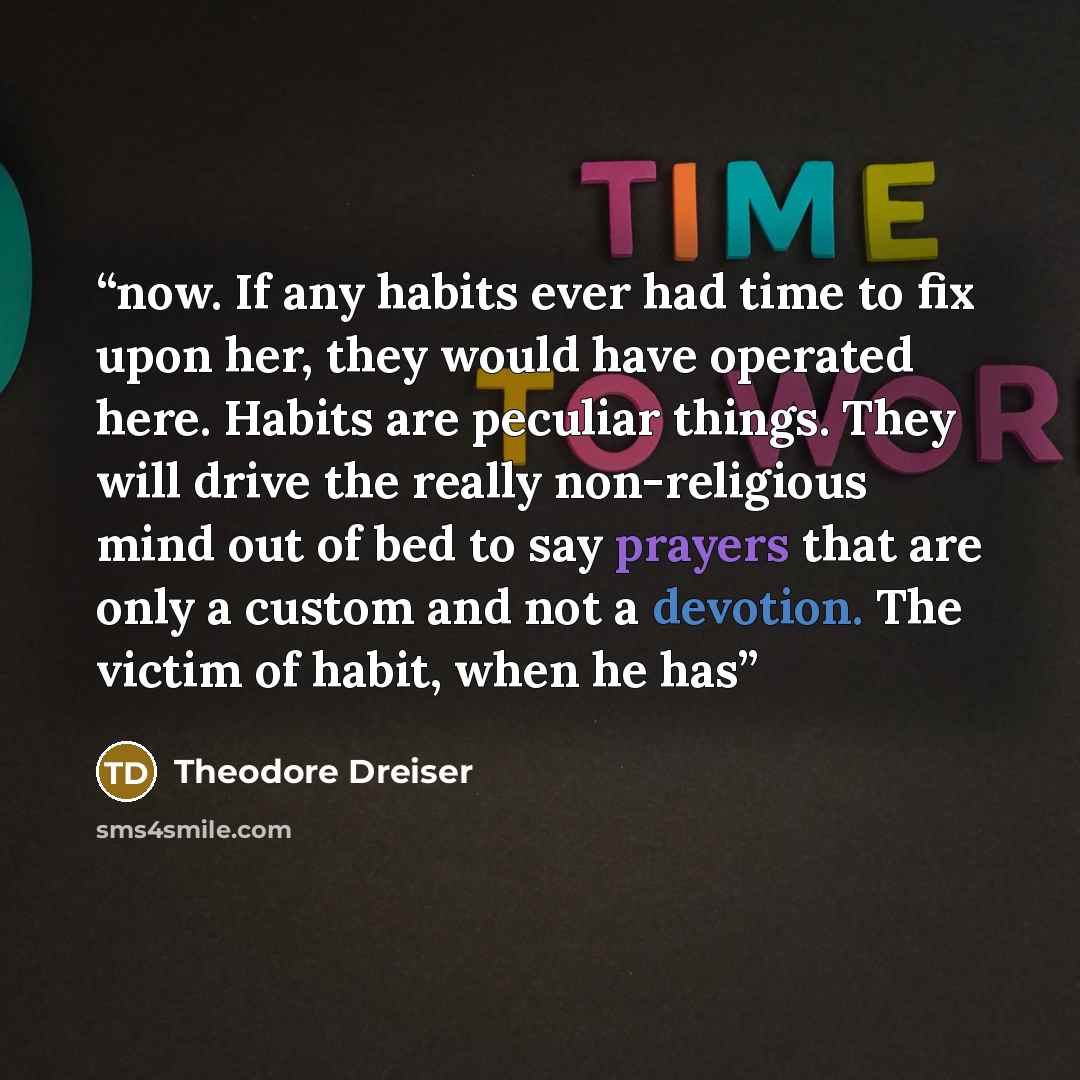 “now. If any habits ever had time to fix upon her, they would have operated here. Habits are peculiar things. They will drive the really non-religious mind out of bed to say prayers that are only a custom and not a devotion. The victim of habit, when he has” quote by Theodore Dreiser