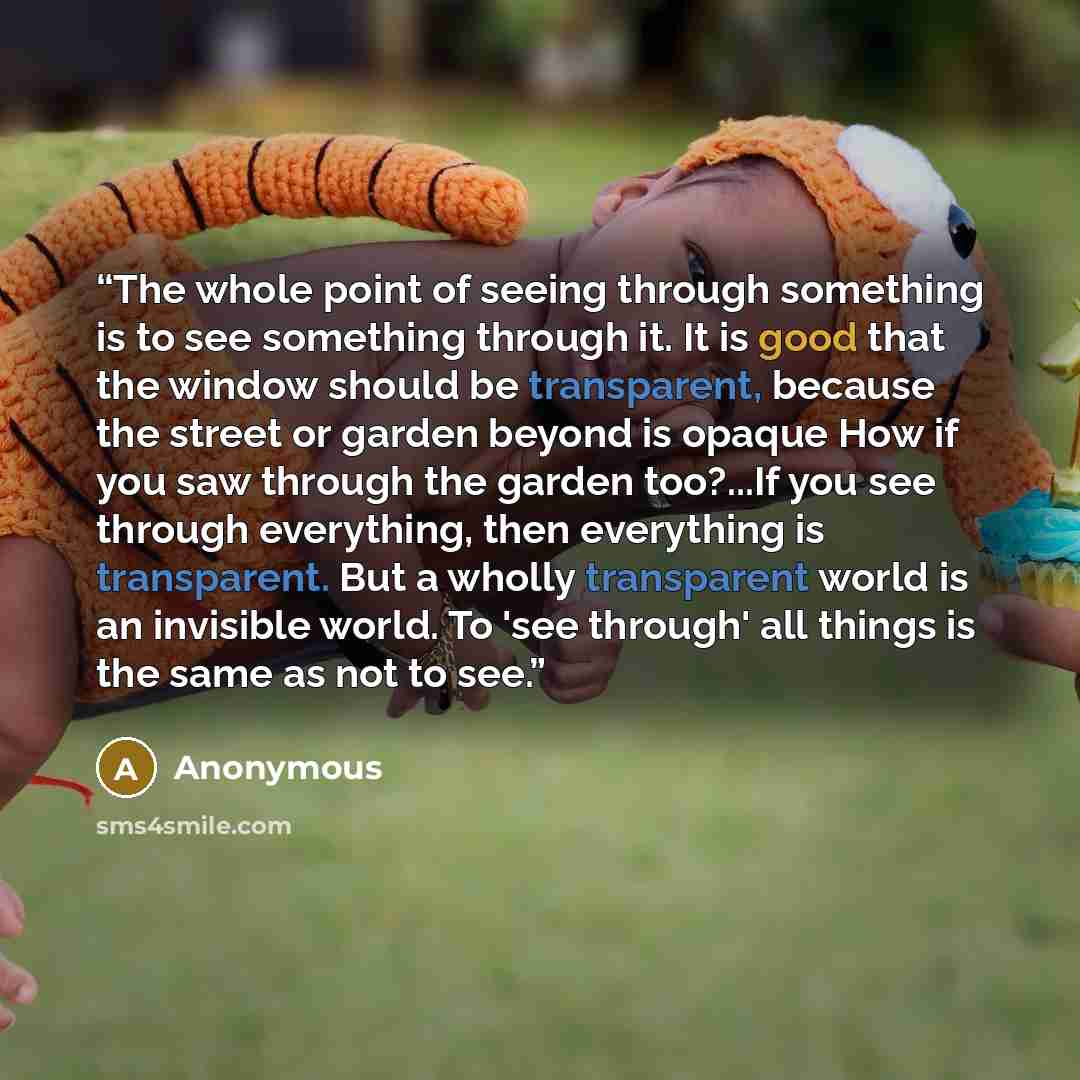 “The whole point of seeing through something is to see something through it. It is good that the window should be transparent, because the street or garden beyond is opaque How if you saw through the garden too?...If you see through everything, then everything is transparent. But a wholly…” quote by Anonymous