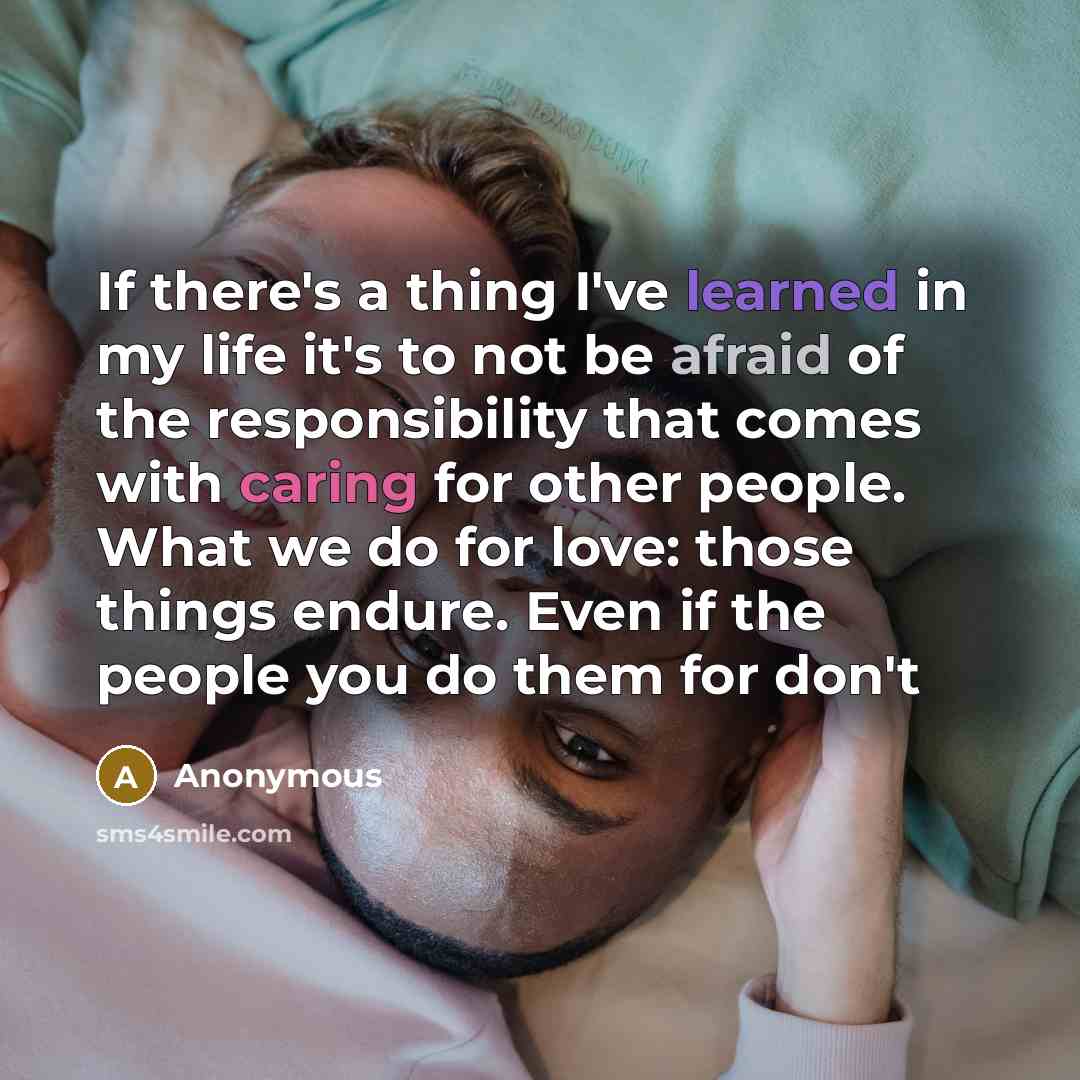 “If there's a thing I've learned in my life it's to not be afraid of the responsibility that comes with caring for other people. What we do for love: those things endure. Even if the people you do them for don't” quote by Anonymous