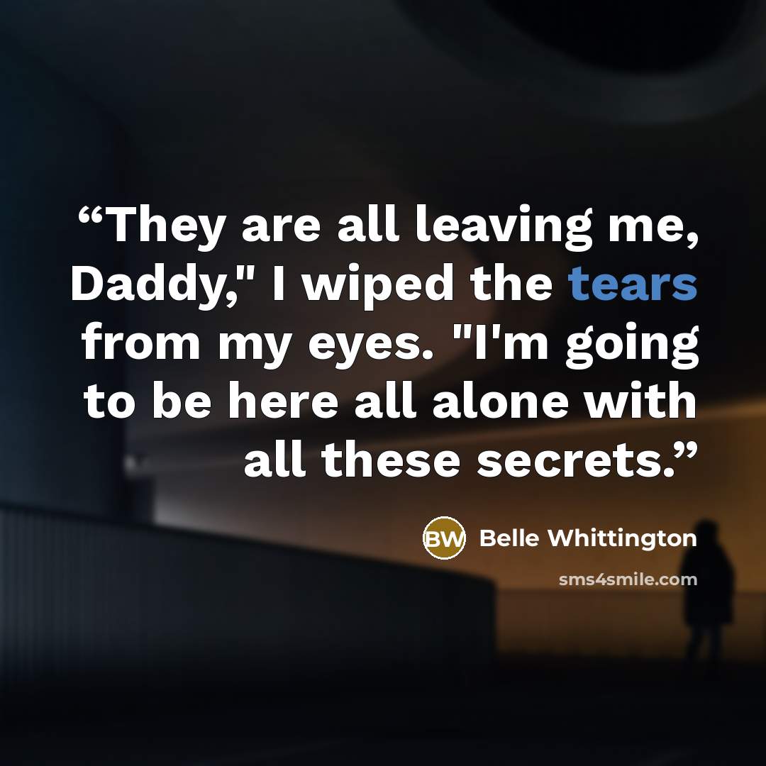 “They are all leaving me, Daddy," I wiped the tears from my eyes. "I'm going to be here all alone with all these secrets.” quote by Belle Whittington