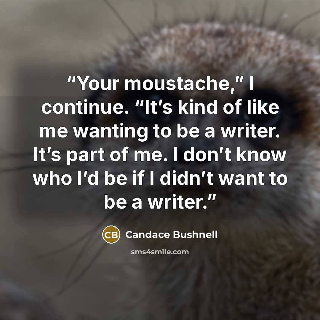 “Your moustache,” I continue. “It’s kind of like me wanting to be a writer. It’s part of me. I don’t know who I’d be if I didn’t want to be a writer.” quote by Candace Bushnell