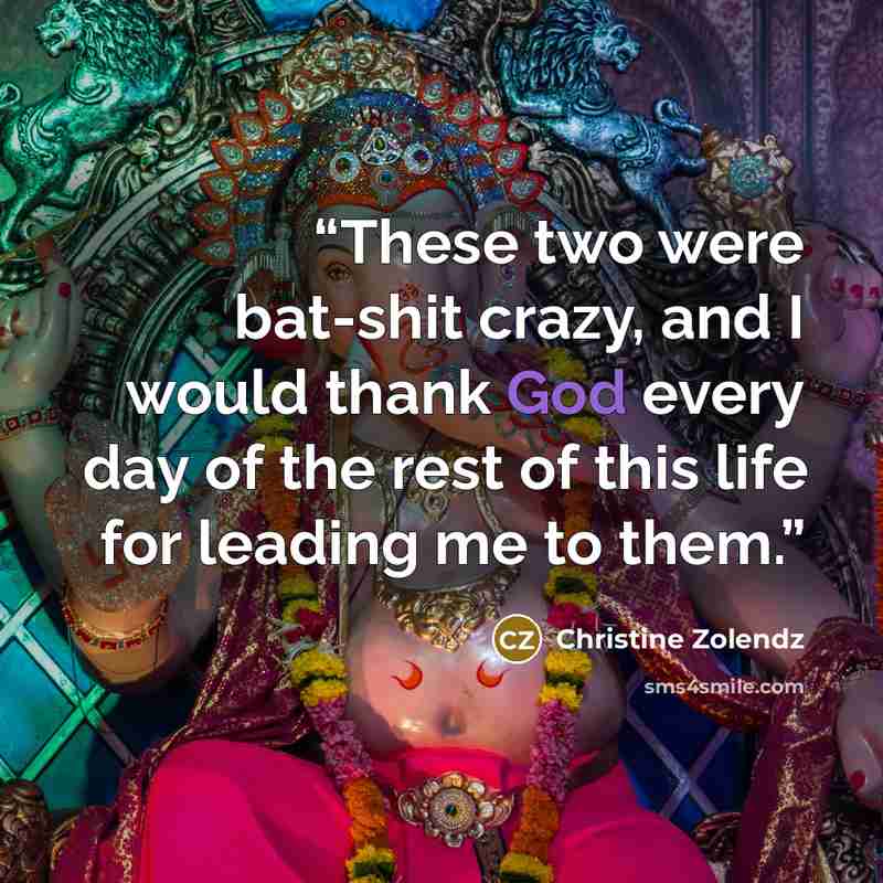 “These two were bat-shit crazy, and I would thank God every day of the rest of this life for leading me to them.” quote by Christine Zolendz