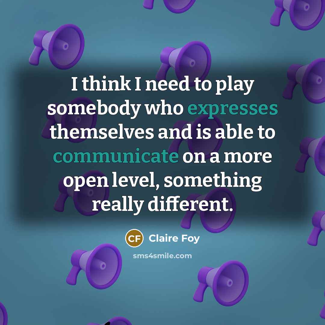 “I think I need to play somebody who expresses themselves and is able to communicate on a more open level, something really different.” quote by Claire Foy