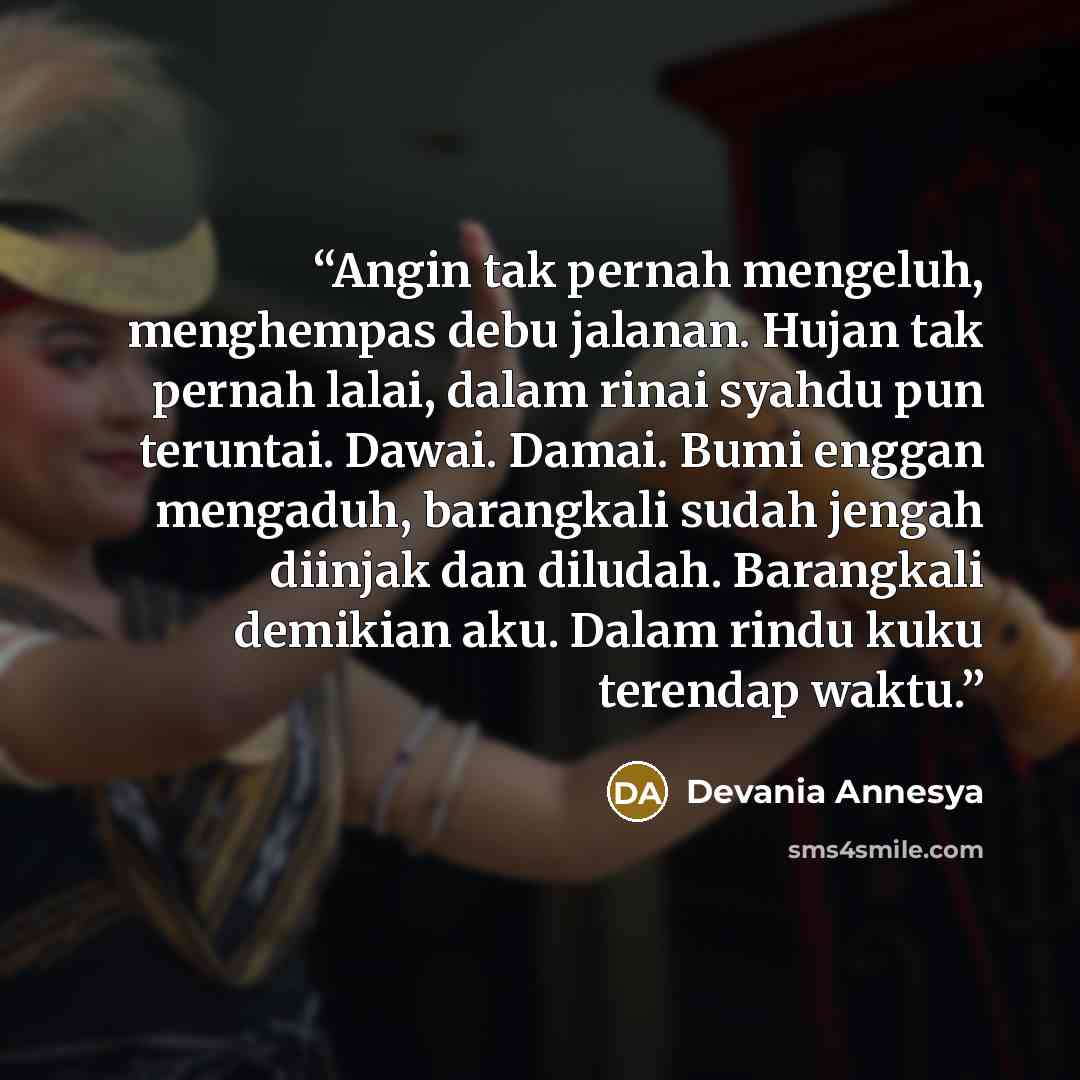 “Angin tak pernah mengeluh, menghempas debu jalanan. Hujan tak pernah lalai, dalam rinai syahdu pun teruntai. Dawai. Damai. Bumi enggan mengaduh, barangkali sudah jengah diinjak dan diludah. Barangkali demikian aku. Dalam rindu kuku terendap waktu.” quote by Devania Annesya