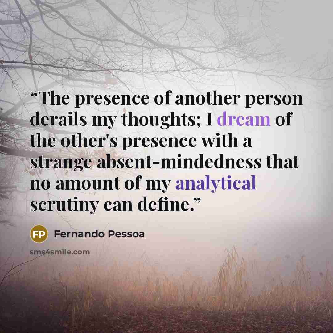 “The presence of another person derails my thoughts; I dream of the other's presence with a strange absent-mindedness that no amount of my analytical scrutiny can define.” quote by Fernando Pessoa