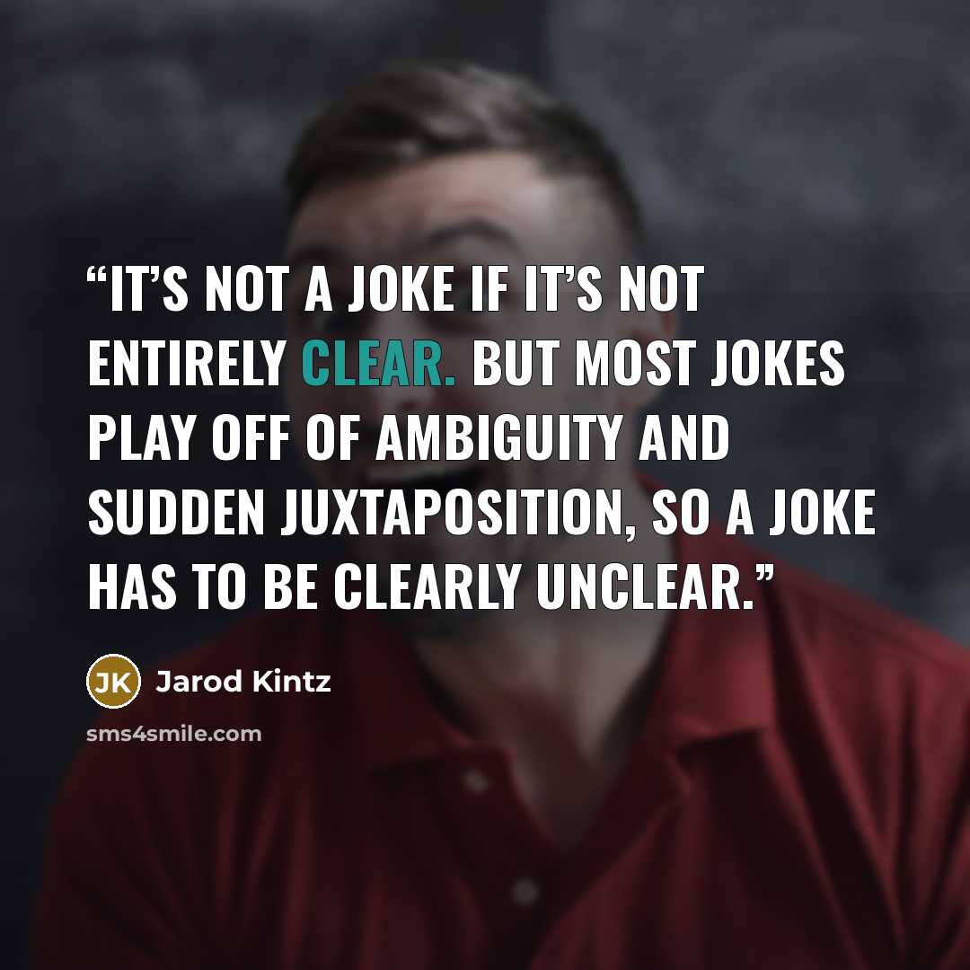 “It’s not a joke if it’s not entirely clear. But most jokes play off of ambiguity and sudden juxtaposition, so a joke has to be clearly unclear.” quote by Jarod Kintz