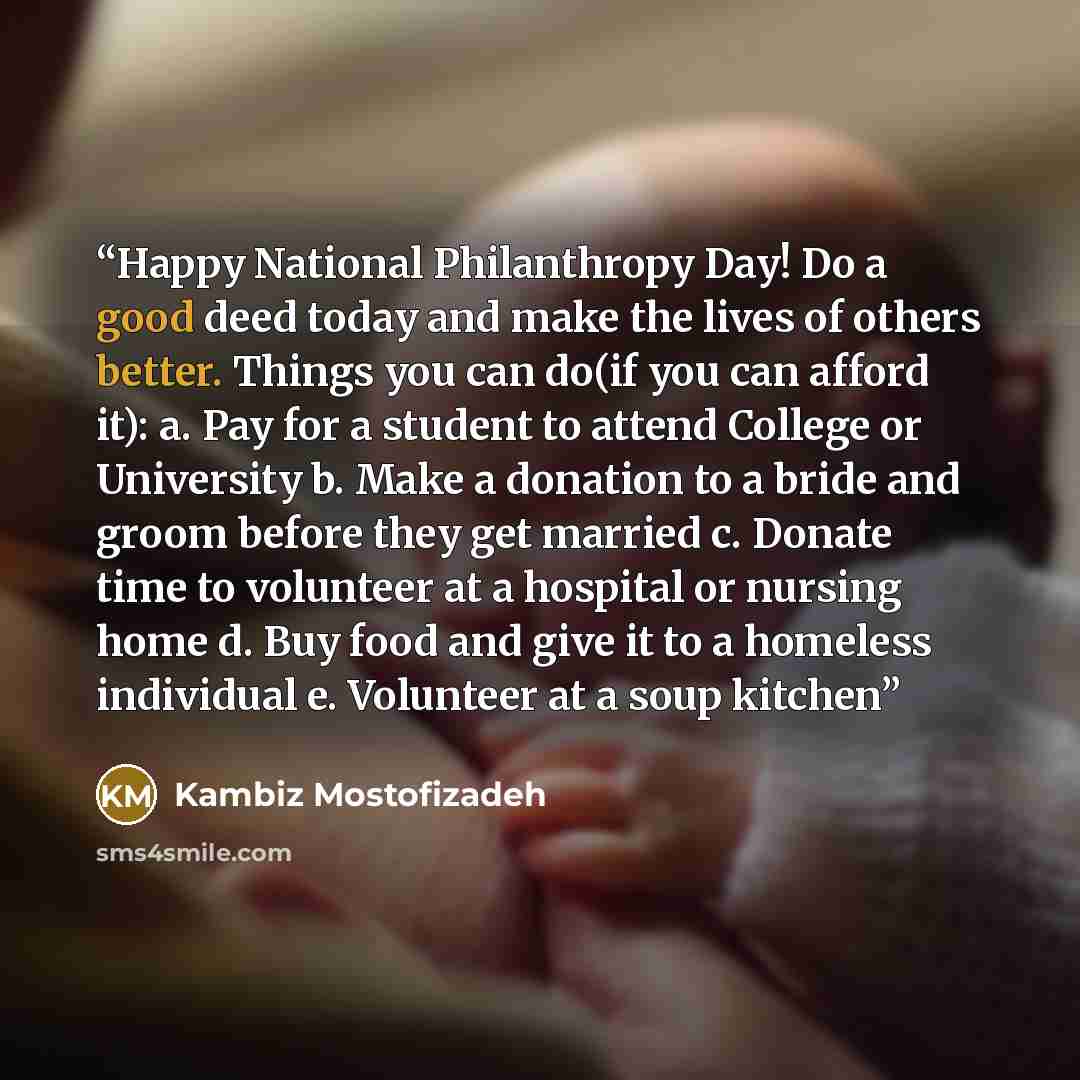 “Happy National Philanthropy Day! Do a good deed today and make the lives of others better. Things you can do(if you can afford it): a. Pay for a student to attend College or University b. Make a donation to a bride and groom before they get married c. Donate time to volunteer at a hospital or…” quote by Kambiz Mostofizadeh