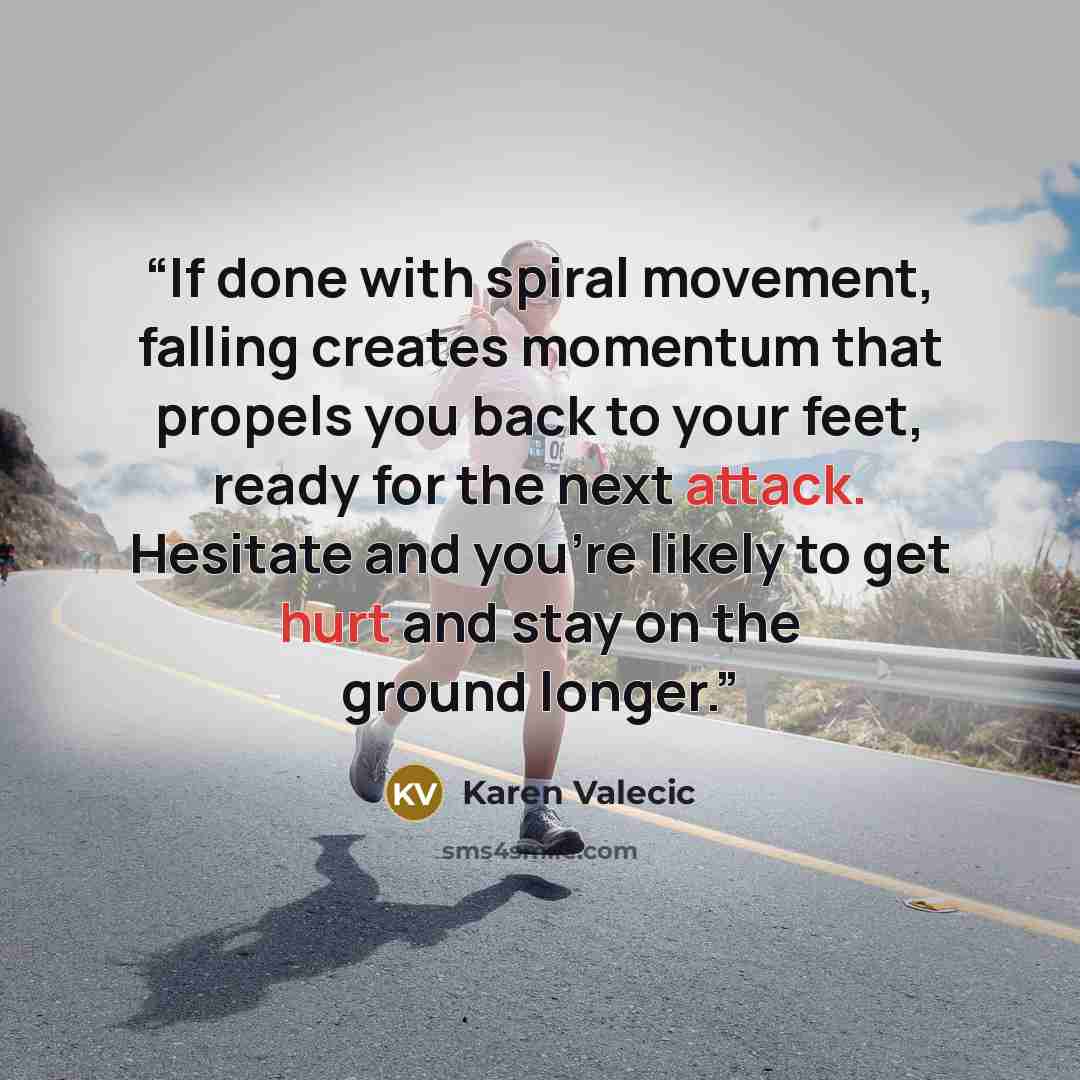 “If done with spiral movement, falling creates momentum that propels you back to your feet, ready for the next attack. Hesitate and you’re likely to get hurt and stay on the ground longer.” quote by Karen Valecic