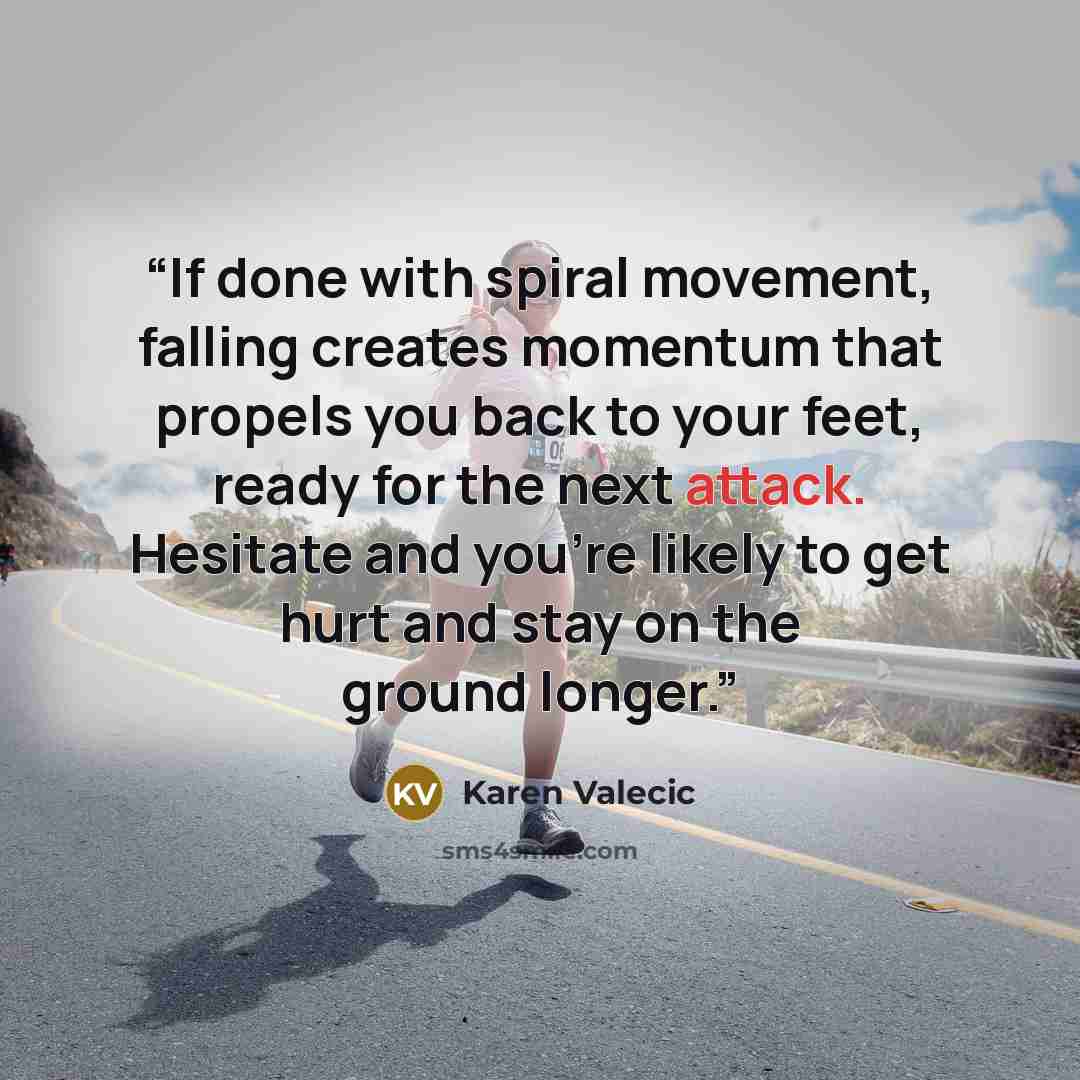 “If done with spiral movement, falling creates momentum that propels you back to your feet, ready for the next attack. Hesitate and you’re likely to get hurt and stay on the ground longer.” quote by Karen Valecic