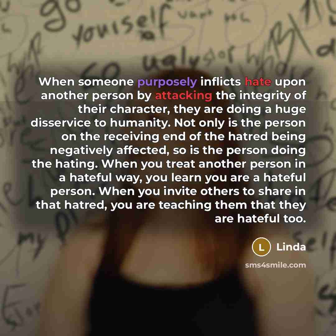 “When someone purposely inflicts hate upon another person by attacking the integrity of their character, they are doing a huge disservice to humanity. Not only is the person on the receiving end of the hatred being negatively affected, so is the person doing the hating. When you treat another…” quote by Linda