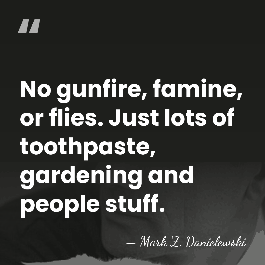 No gunfire, famine, or flies. Just lots of toothpaste, gardening and people&hellip; - Mark Z. Danielewski