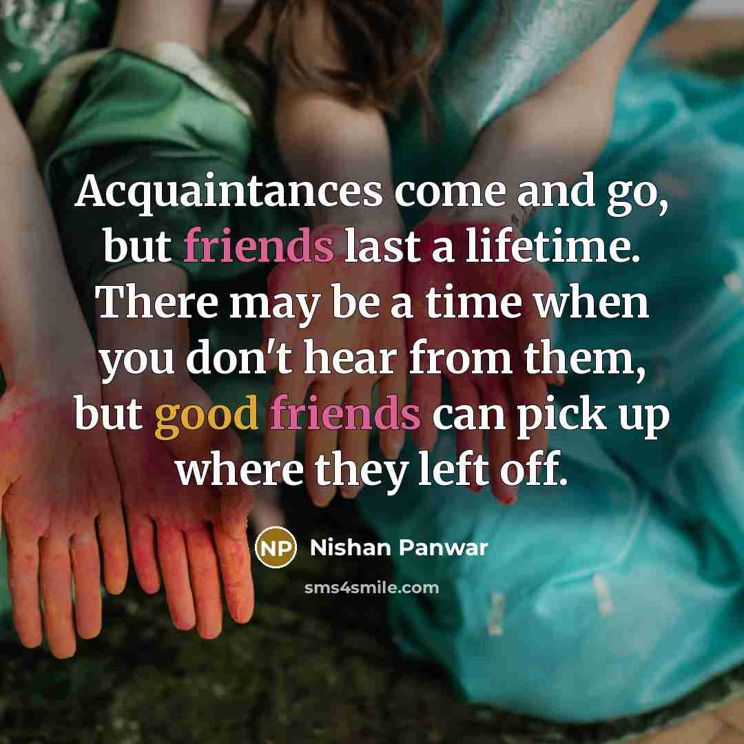 “Acquaintances come and go, but friends last a lifetime. There may be a time when you don't hear from them, but good friends can pick up where they left off.” quote by Nishan Panwar