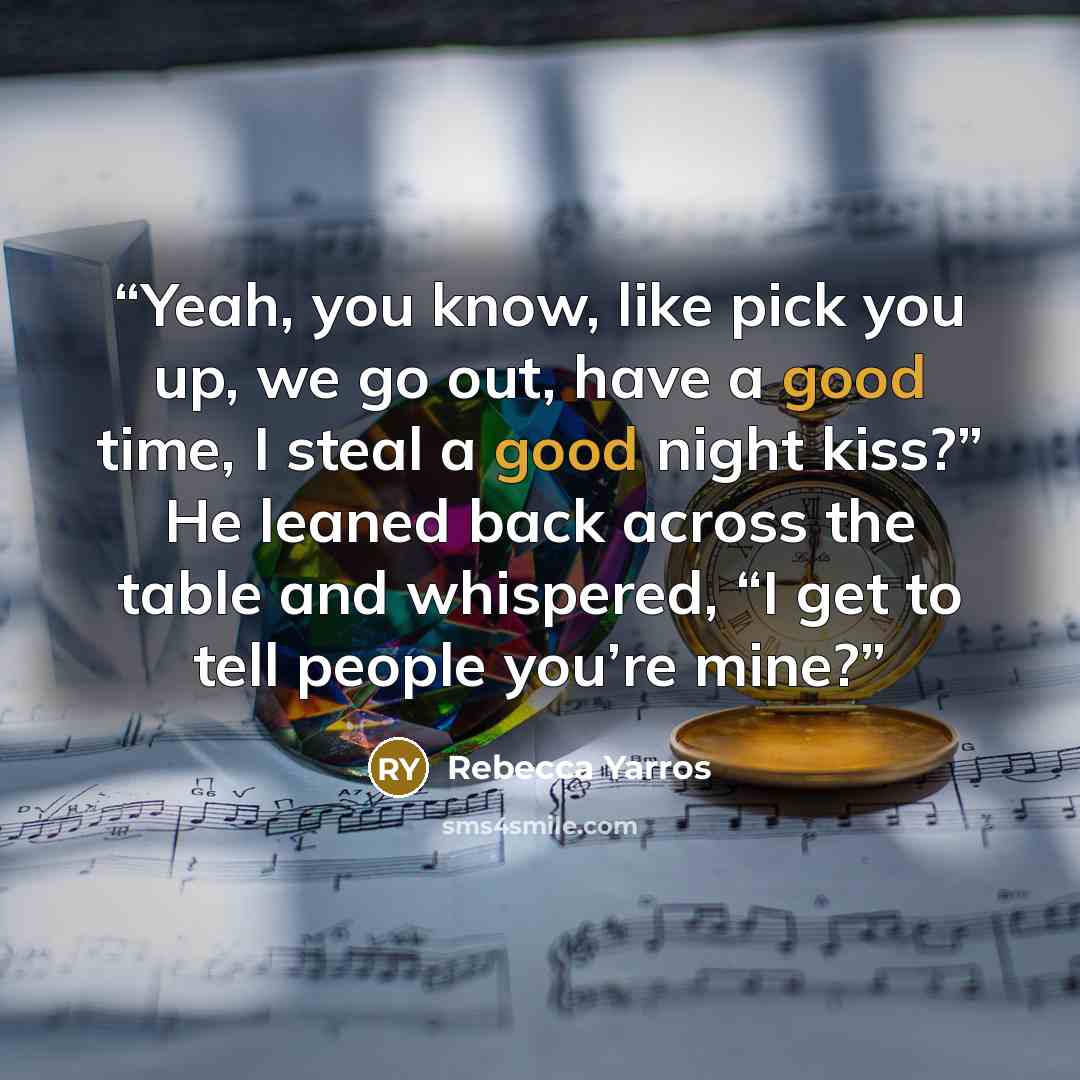 “Yeah, you know, like pick you up, we go out, have a good time, I steal a good night kiss?” He leaned back across the table and whispered, “I get to tell people you’re mine?” quote by Rebecca Yarros