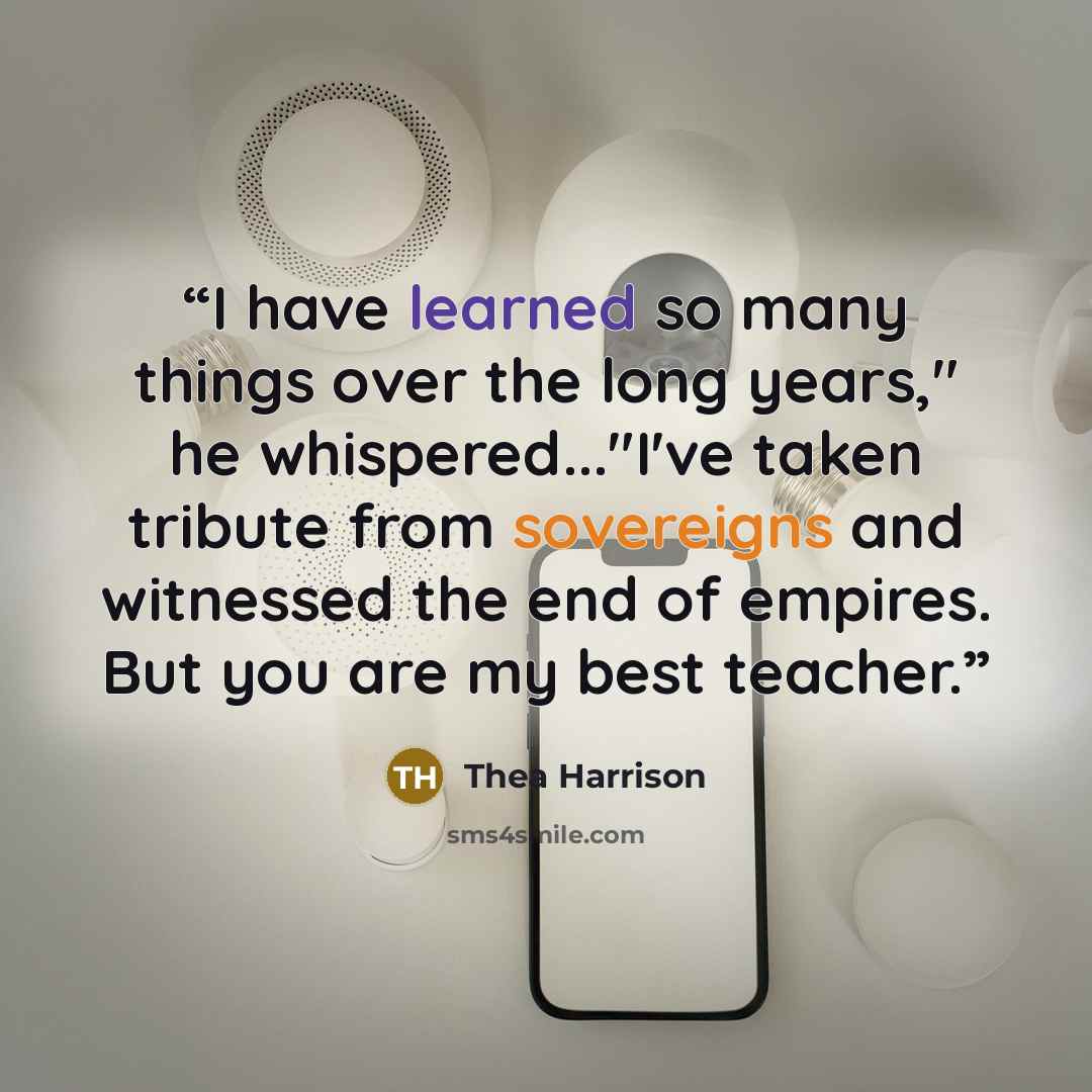 “I have learned so many things over the long years," he whispered..."I've taken tribute from sovereigns and witnessed the end of empires. But you are my best teacher.” quote by Thea Harrison