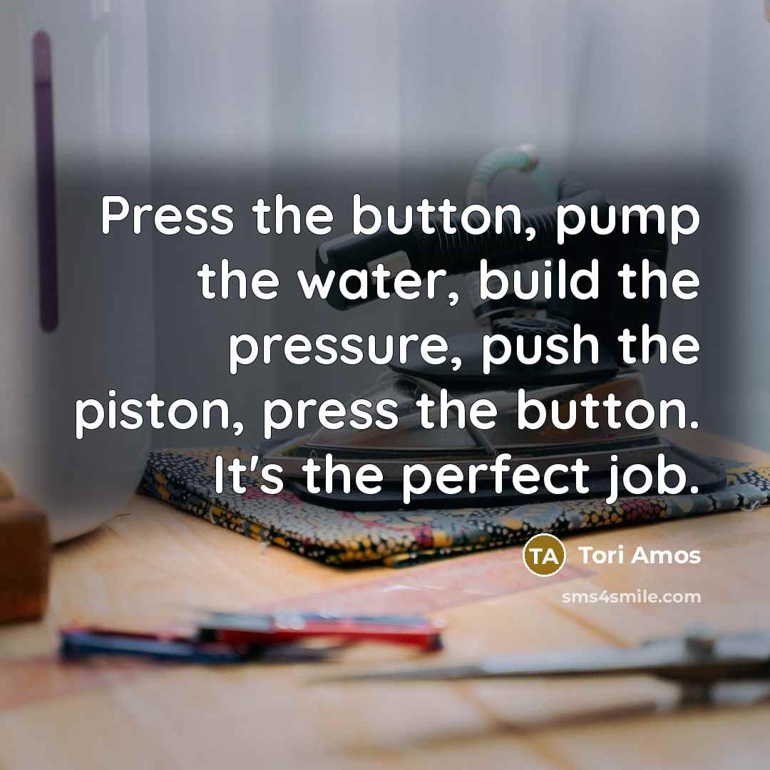 “Press the button, pump the water, build the pressure, push…” quote by Tori Amos