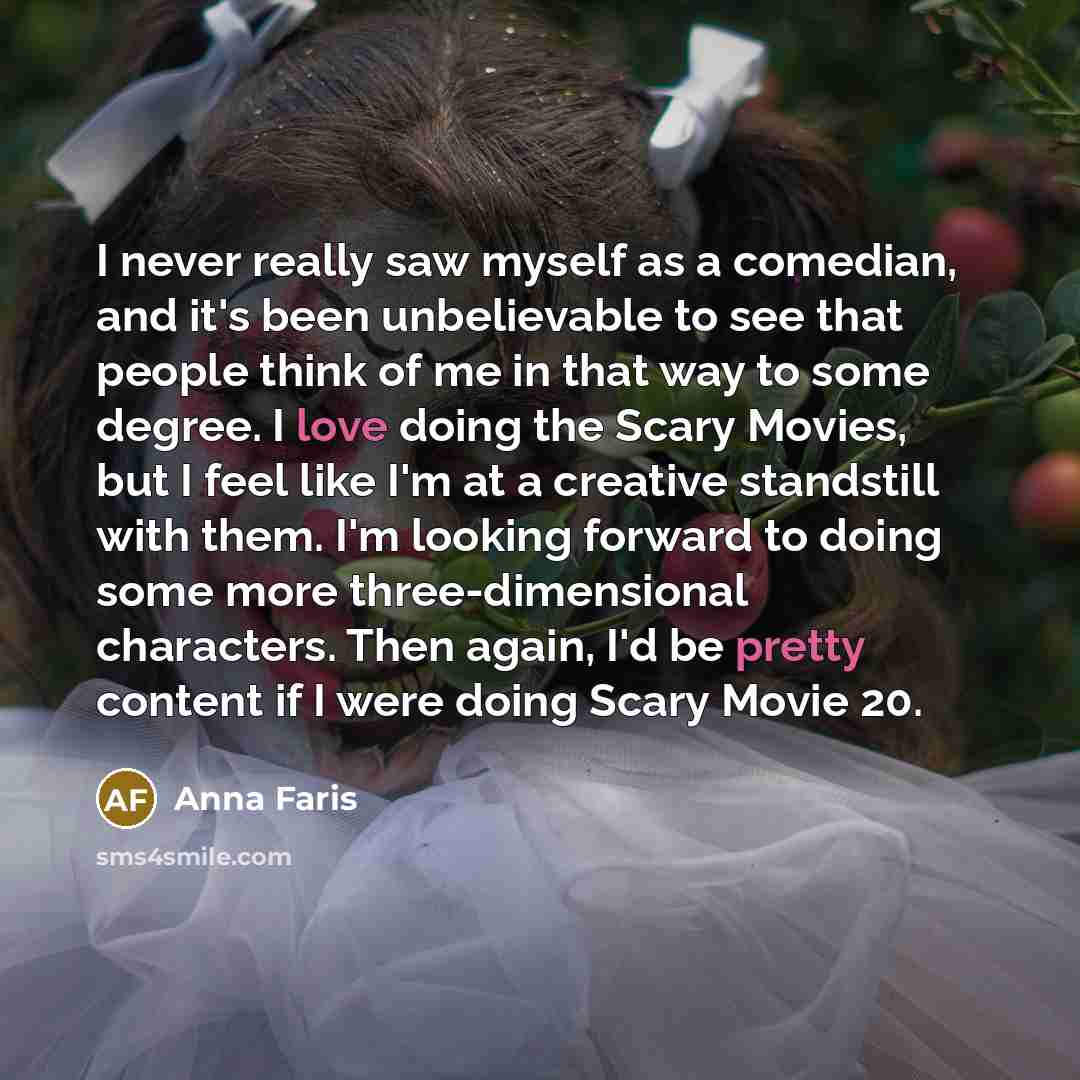 “I never really saw myself as a comedian, and it's been unbelievable to see that people think of me in that way to some degree. I love doing the Scary Movies, but I feel like I'm at a creative standstill with them. I'm looking forward to doing some more three-dimensional characters. Then again, I'd…” quote by Anna Faris