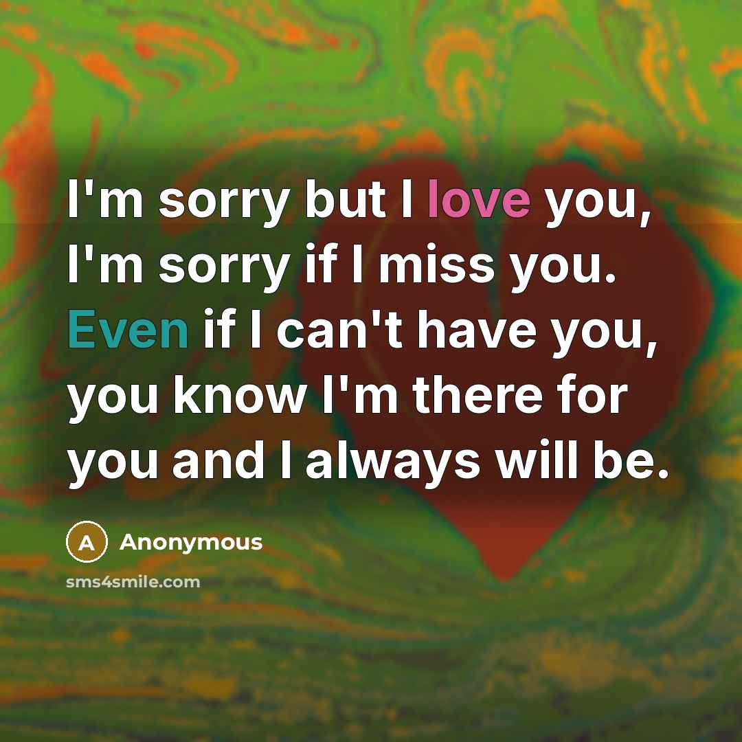 “I'm sorry but I love you, I'm sorry if I miss you. Even if I can't have you, you know I'm there for you and I always will be.” quote by Anonymous